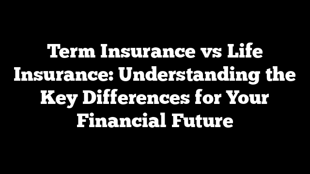 Term Insurance vs Life Insurance: Understanding the Key Differences for Your Financial Future